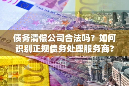 北京债务清偿公司合法吗？如何识别正规债务处理服务商？